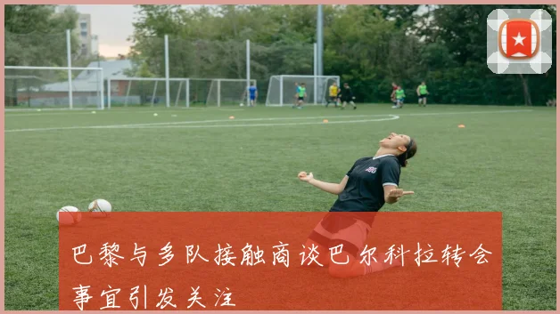 巴黎与多队接触商谈巴尔科拉转会事宜引发关注