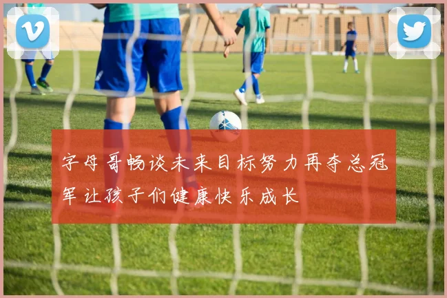 字母哥畅谈未来目标努力再夺总冠军让孩子们健康快乐成长
