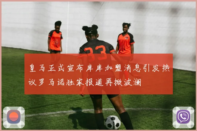 皇马正式宣布库库加盟消息引发热议罗马诺独家报道再掀波澜