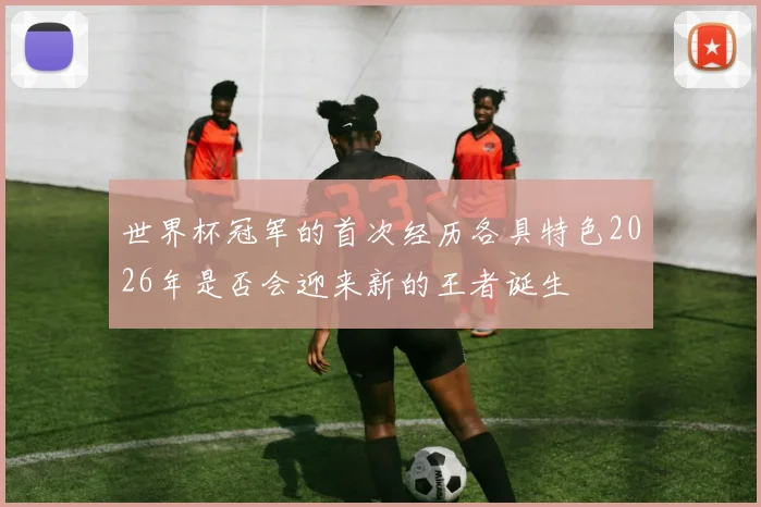 世界杯冠军的首次经历各具特色2026年是否会迎来新的王者诞生