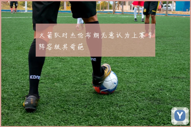 火箭队对杰伦布朗无意认为上赛季阵容极其奇葩