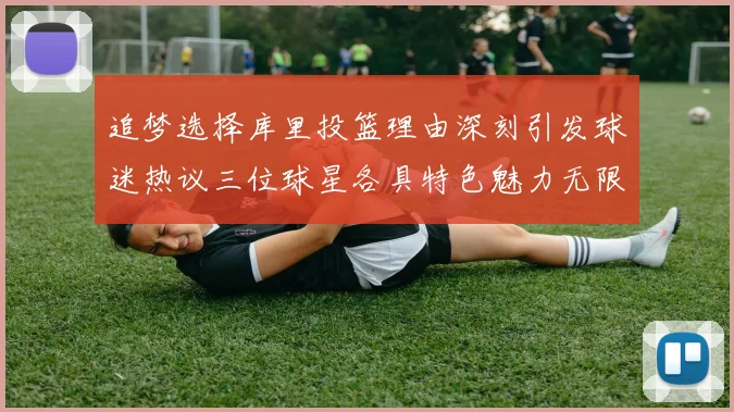 追梦选择库里投篮理由深刻引发球迷热议三位球星各具特色魅力无限