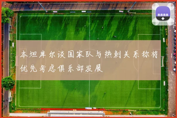 本坦库尔谈国家队与热刺关系称将优先考虑俱乐部发展