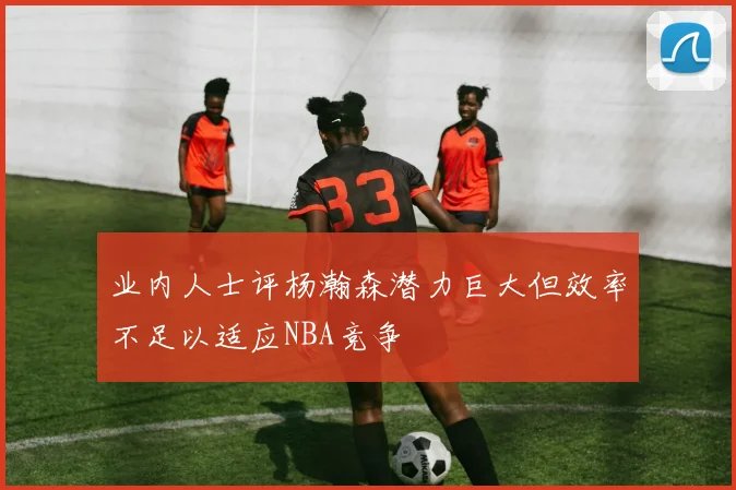 业内人士评杨瀚森潜力巨大但效率不足以适应NBA竞争