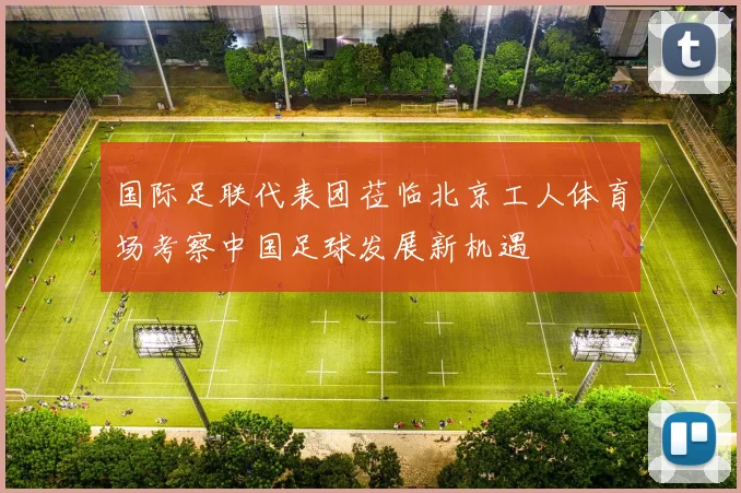 国际足联代表团莅临北京工人体育场考察中国足球发展新机遇