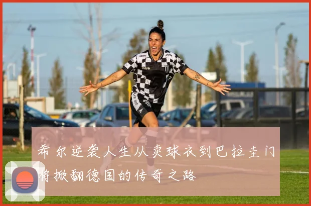 希尔逆袭人生从卖球衣到巴拉圭门将掀翻德国的传奇之路