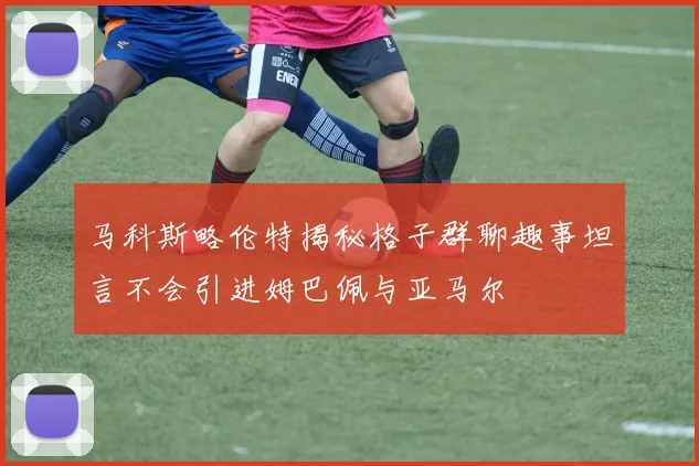 马科斯略伦特揭秘格子群聊趣事坦言不会引进姆巴佩与亚马尔