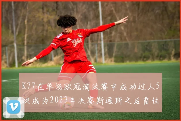 K77在单场欧冠淘汰赛中成功过人5次成为2023年决赛斯通斯之后首位球员