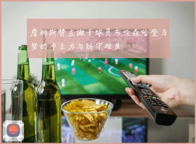 詹姆斯赞左撇子球员布伦森哈登马努的冲击力与防守难度