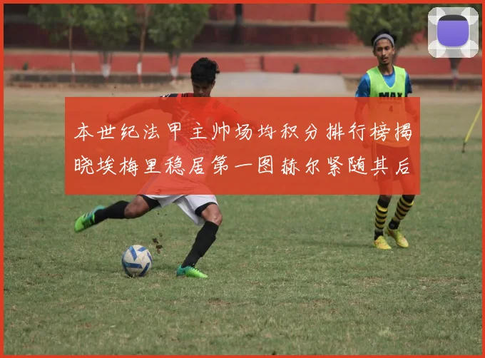 本世纪法甲主帅场均积分排行榜揭晓埃梅里稳居第一图赫尔紧随其后