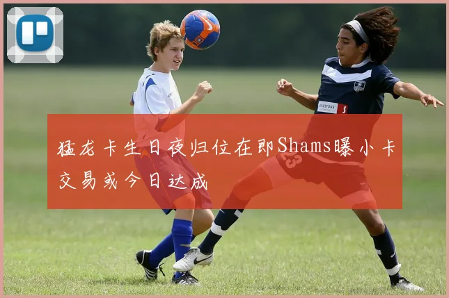 猛龙卡生日夜归位在即Shams曝小卡交易或今日达成