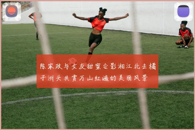 陈家政与女友甜蜜合影湘江北去橘子洲头共赏万山红遍的美丽风景