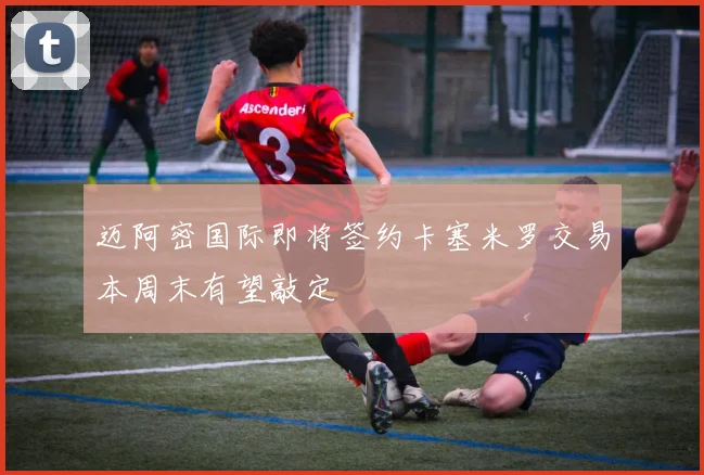 迈阿密国际即将签约卡塞米罗交易本周末有望敲定