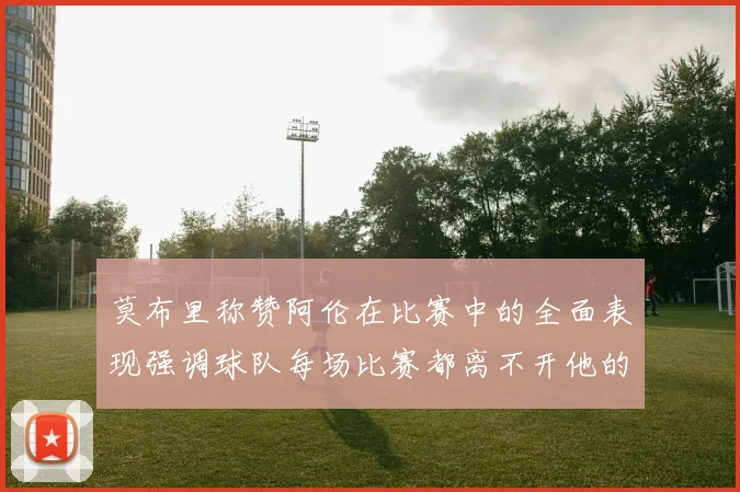 莫布里称赞阿伦在比赛中的全面表现强调球队每场比赛都离不开他的贡献