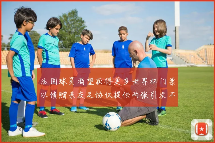 法国球员渴望获得更多世界杯门票以馈赠亲友足协仅提供两张引发不满