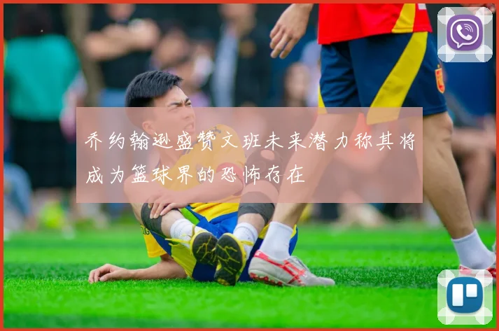 乔约翰逊盛赞文班未来潜力称其将成为篮球界的恐怖存在