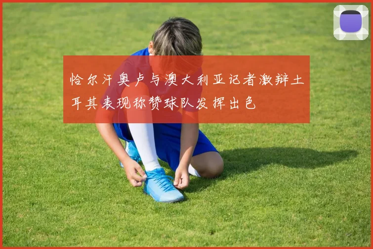 恰尔汗奥卢与澳大利亚记者激辩土耳其表现称赞球队发挥出色
