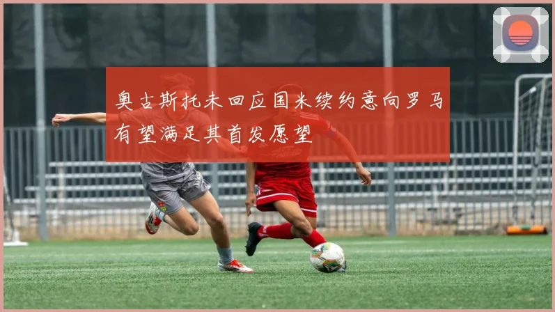 奥古斯托未回应国米续约意向罗马有望满足其首发愿望