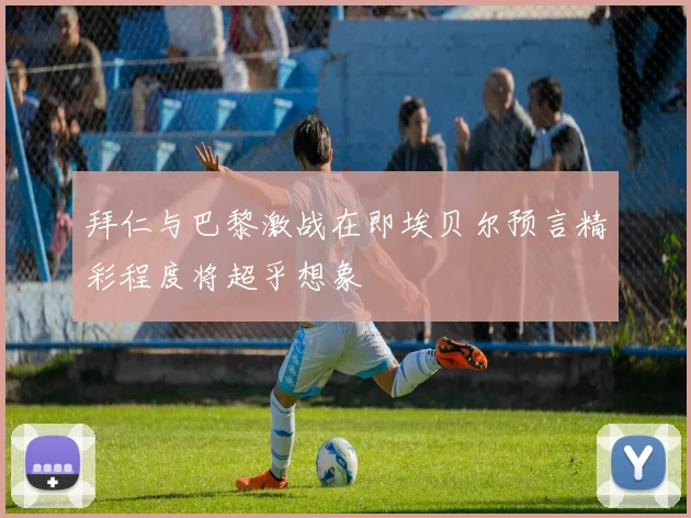 拜仁与巴黎激战在即埃贝尔预言精彩程度将超乎想象