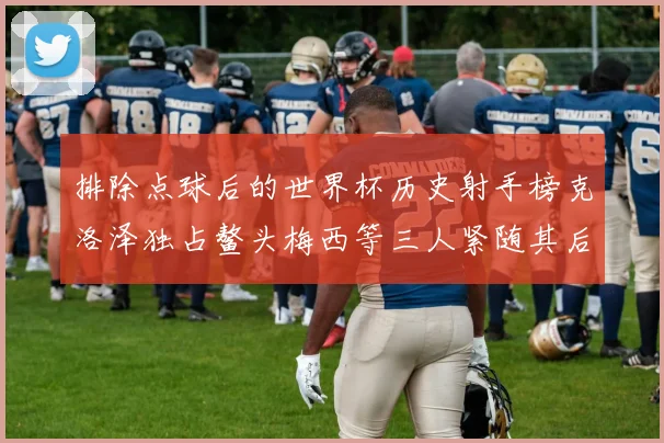 排除点球后的世界杯历史射手榜克洛泽独占鳌头梅西等三人紧随其后