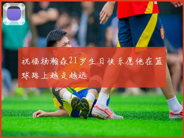 祝福杨瀚森21岁生日快乐愿他在篮球路上越走越远