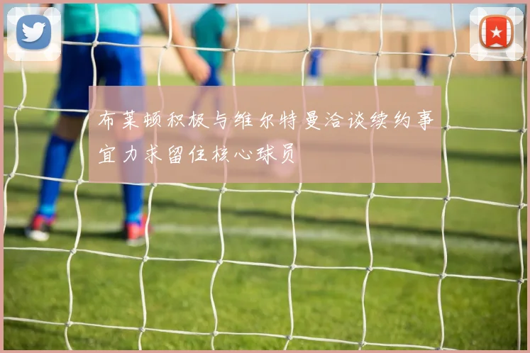 布莱顿积极与维尔特曼洽谈续约事宜力求留住核心球员